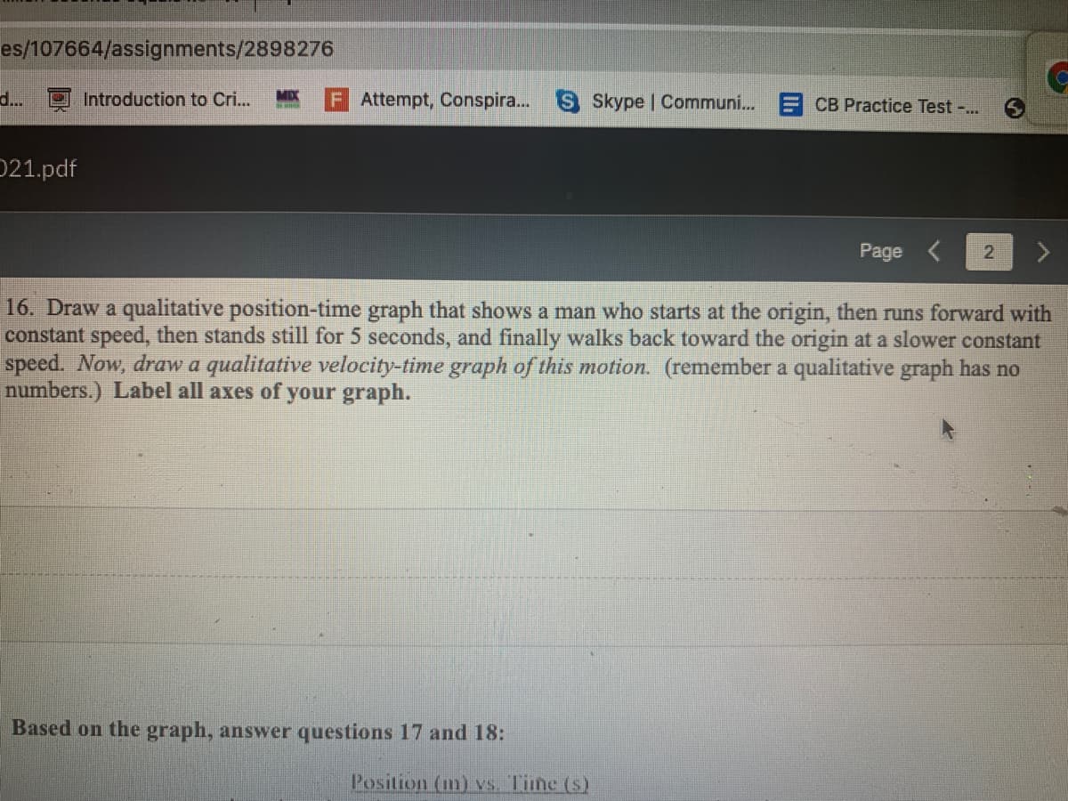 es/107664/assignments/2898276
Skype | Communi...
CB Practice Test -..
d...
Introduction to Cri..
MIX
Attempt, Conspira..
021.pdf
Page <
16. Draw a qualitative position-time graph that shows a man who starts at the origin, then runs forward with
constant speed, then stands still for 5 seconds, and finally walks back toward the origin at a slower constant
speed. Now, draw a qualitative velocity-time graph of this motion. (remember a qualitative graph has no
numbers.) Label all axes of your graph.
Based on the graph, answer questions 17 and 18:
Position (m) vs. Time (s)
