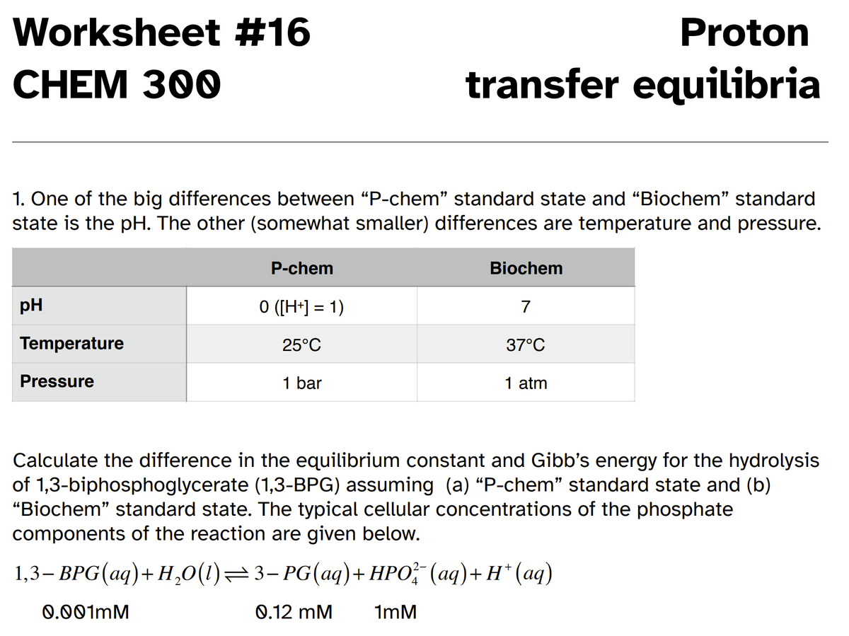 Worksheet #16
Proton
CHEM 300
transfer equilibria
1. One of the big differences between “P-chem" standard state and "Biochem" standard
state is the pH. The other (somewhat smaller) differences are temperature and pressure.
P-chem
Biochem
pH
O ([H+] = 1)
7
%3D
Temperature
25°C
37°C
Pressure
1 bar
1 atm
Calculate the difference in the equilibrium constant and Gibb's energy for the hydrolysis
of 1,3-biphosphoglycerate (1,3-BPG) assuming (a) "P-chem" standard state and (b)
"Biochem" standard state. The typical cellular concentrations of the phosphate
components of the reaction are given below.
1,3- ВРG (аq)+ Н,0(1) — 3- PG(аg)+ НРО" (аq)+ н" (ад)
0.001MM
0.12 mM
1mM
