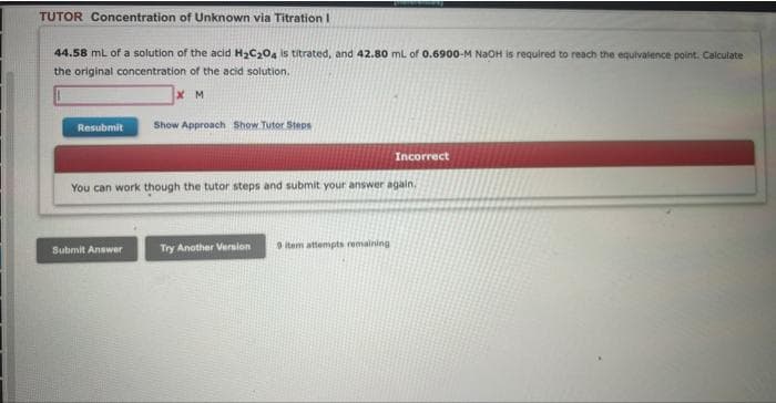 TUTOR Concentration of Unknown via Titration !
44.58 mL of a solution of the acid H₂C₂O4 is titrated, and 42.80 mL of 0.6900-M NaOH is required to reach the equivalence point. Calculate
the original concentration of the acid solution.
XM
Resubmit
Show Approach Show Tutor Steps
Submit Answer
You can work though the tutor steps and submit your answer again.
Try Another Version
Incorrect
9 item attempts remaining
