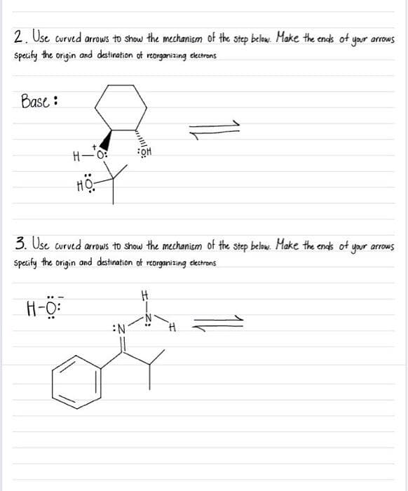 2. Use curved arrows to show the mechanism of the step below. Make the ends of your arrows
specify the origin and destination of reorganizing electrons
Base:
H-0:
H-O:
:O:
HO
3. Use curved arrows to show the mechanism of the step below. Make the ends of your arrows
specify the
origin and destination of reorganizing electrons
OH
N
H
H