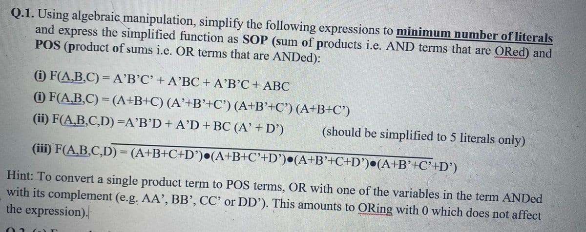Q.1. Using algebraic manipulation, simplify the following expressions to minimum number of literals
and express the simplified function as SOP (sum of products i.e. AND terms that are ORed) and
POS (product of sums i.e. OR terms that are ANDed):
(i) F(A,B,C) = A'B'C' + A'BC + A'B'C + ABC
(1) F(A,B,C) = (A+B+C) (A'+B'+C') (A+B'+C') (A+B+C')
(ii) F(A,B,C,D) =A'B'D + A'D + BC (A' + D')
(should be simplified to 5 literals only)
(iii) F(A,B,C,D) = (A+B+C+D') (A+B+C'+D')•(A+B'+C+D')•(A+B'+C'+D')
Hint: To convert a single product term to POS terms, OR with one of the variables in the term ANDed
with its complement (e.g. AA', BB', CC' or DD'). This amounts to ORing with 0 which does not affect
the expression).
T