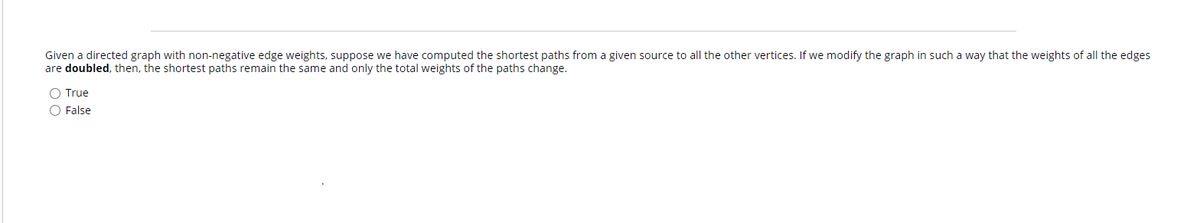 Given a directed graph with non-negative edge weights, suppose we have computed the shortest paths from a given source to all the other vertices. If we modify the graph in such a way that the weights of all the edges
are doubled, then, the shortest paths remain the same and only the total weights of the paths change.
O True
O False