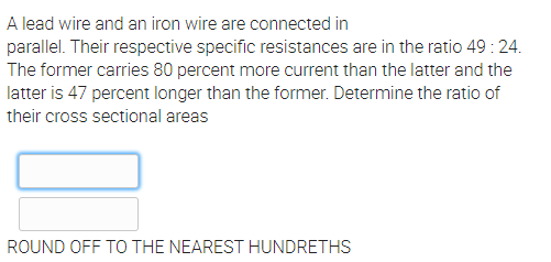 A lead wire and an iron wire are connected in
parallel. Their respective specific resistances are in the ratio 49: 24.
The former carries 80 percent more current than the latter and the
latter is 47 percent longer than the former. Determine the ratio of
their cross sectional areas
ROUND OFF TO THE NEAREST HUNDRETHS

