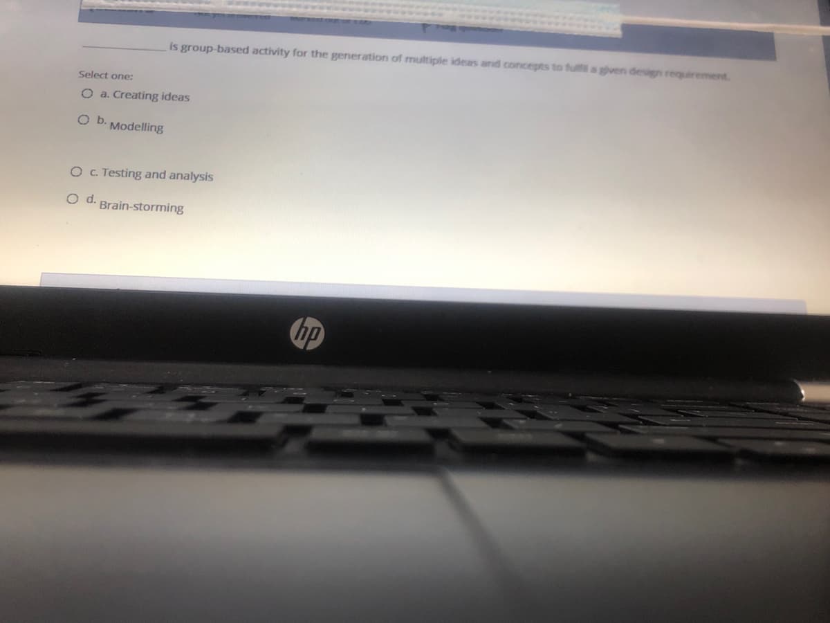 is group-based activity for the generation of multiple ideas and concepts to fulfl a given design requirement.
Select one:
O a. Creating ideas
Ob.
Modelling
OC. Testing and analysis
O d. Brain-storming
hp
