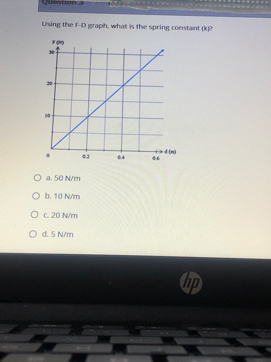 S Uonsand
Using the F-D graph, what is the spring constant (k)?
F (N)
30
20
10
d (m)
0.2
0.4
0.6
a. 50 N/m
O b. 10 N/m
O C. 20 N/m
O d. 5 N/m
bp
