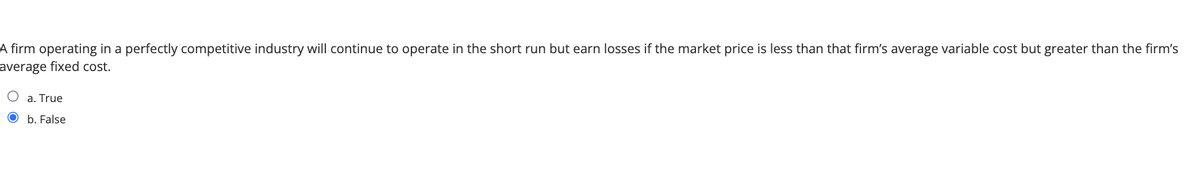 A firm operating in a perfectly competitive industry will continue to operate in the short run but earn losses if the market price is less than that firm's average variable cost but greater than the firm's
average fixed cost.
a. True
O b. False
