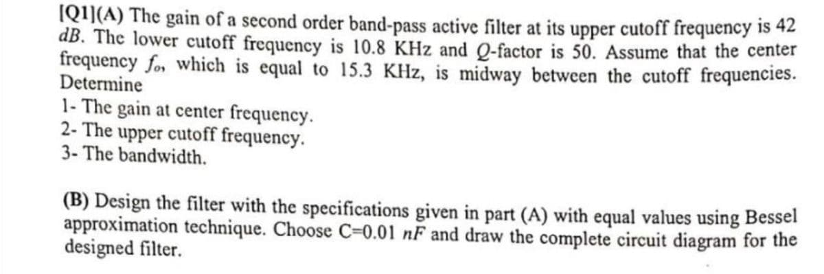 [Q1](A) The gain of a second order band-pass active filter at its upper cutoff frequency is 42
dB. The lower cutoff frequency is 10.8 KHz and Q-factor is 50. Assume that the center
frequency fo, which is equal to 15.3 KHZ, is midway between the cutoff frequencies.
Determine
1- The gain at center frequency.
2- The upper cutoff frequency.
3- The bandwidth.
(B) Design the filter with the specifications given in part (A) with equal values using Bessel
approximation technique. Choose C-0.01 nF and draw the complete circuit diagram for the
designed filter.