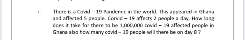 i.
There is a Covid – 19 Pandemic in the world. This appeared in Ghana
and affected 5 people. Corvid – 19 affects 2 people a day. How long
does it take for there to be 1,000,000 covid – 19 affected people in
Ghana also how many covid – 19 people will there be on day 8 ?
