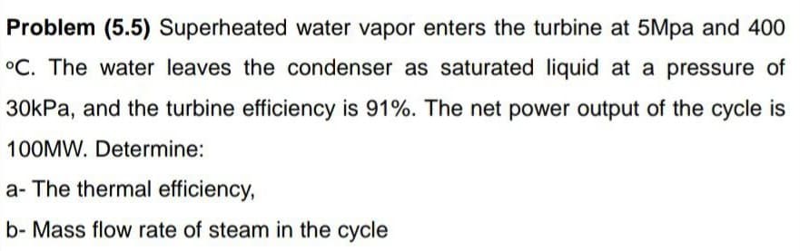 Problem (5.5) Superheated water vapor enters the turbine at 5Mpa and 400
°C. The water leaves the condenser as saturated liquid at a pressure of
30kPa, and the turbine efficiency is 91%. The net power output of the cycle is
100MW. Determine:
a- The thermal efficiency,
b- Mass flow rate of steam in the cycle

