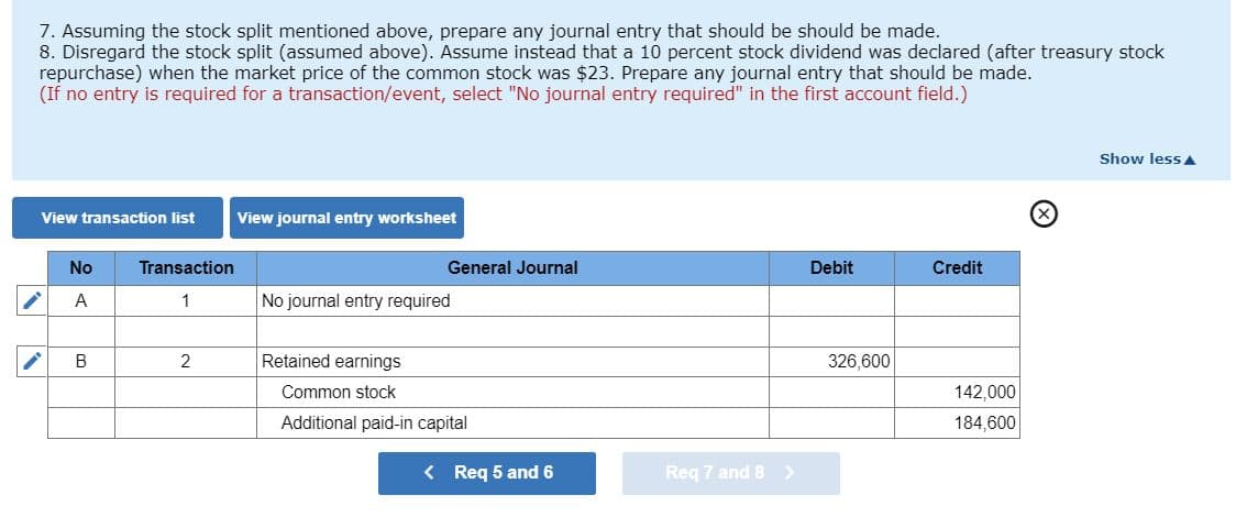 7. Assuming the stock split mentioned above, prepare any journal entry that should be should be made.
8. Disregard the stock split (assumed above). Assume instead that a 10 percent stock dividend was declared (after treasury stock
repurchase) when the market price of the common stock was $23. Prepare any journal entry that should be made.
(If no entry is required for a transaction/event, select "No journal entry required" in the first account field.)
View transaction list
No
A
B
Transaction
2
View journal entry worksheet
General Journal
No journal entry required
Retained earnings
Common stock
Additional paid-in capital
< Req 5 and 6
Req 7 and 8 >
Debit
326,600
Credit
142,000
184,600
Show lessA