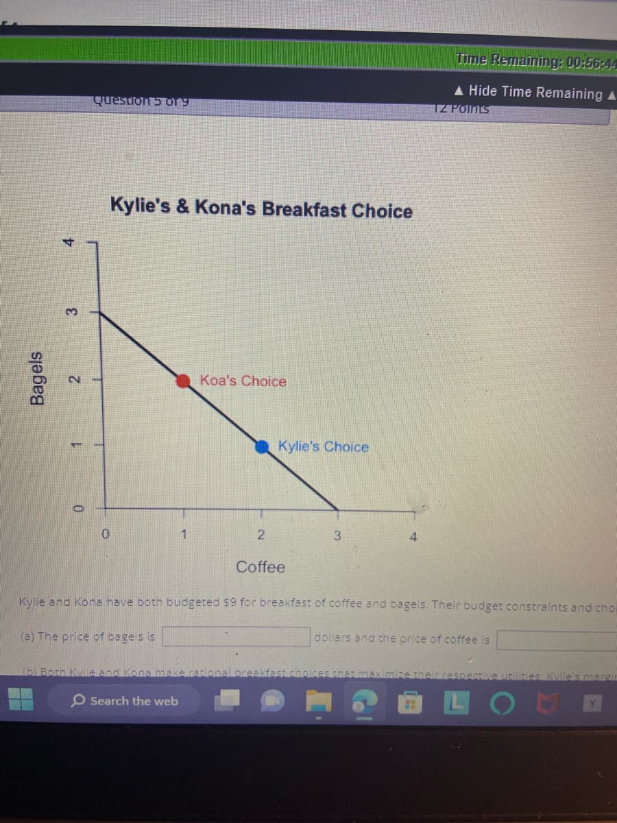 Bagels
3
2
Question 5 o19
Kylie's & Kona's Breakfast Choice
0
1
(a) The price of bagels is
Koa's Choice
2
Kylie's Choice
Coffee
(b) Both Kylie and Kona make rational bre
Search the web
4
Kylie and Kona have both budgeted $9 for breakfast of coffee and bagels. Their budget constraints and choi
Time Remaining: 00:56:44
▲ Hide Time Remaining A
TZ Points
dollars and the price of coffee is
H
ices that maximiz heir respective utilities. Kylie's margin