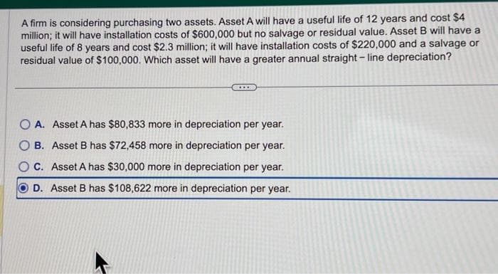 A firm is considering purchasing two assets. Asset A will have a useful life of 12 years and cost $4
million; it will have installation costs of $600,000 but no salvage or residual value. Asset B will have a
useful life of 8 years and cost $2.3 million; it will have installation costs of $220,000 and a salvage or
residual value of $100,000. Which asset will have a greater annual straight-line depreciation?
O A. Asset A has $80,833 more in depreciation per year.
B. Asset B has $72,458 more in depreciation per year.
OC. Asset A has $30,000 more in depreciation per year.
D. Asset B has $108,622 more in depreciation per year.