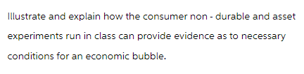 Illustrate and explain how the consumer non-durable and asset
experiments run in class can provide evidence as to necessary
conditions for an economic bubble.