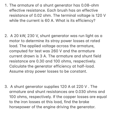 1. The armature of a shunt generator has 0.08-ohm
effective resistance. Each brush has an effective
resistance of 0.02 ohm. The terminal voltage is 120 V
while the current is 60 A. What is its efficiency?
2. A 20 kW, 230 V, shunt generator was run light as
motor to determine its stray power losses at rated
load. The applied voltage across the armature,
computed for test was 260 V and the armature
current drawn is 3 A. The armature and shunt field
resistance are 0.30 and 100 ohms, respectively.
Calculate the generator efficiency at half-load.
Assume stray power losses to be constant.
3. A shunt generator supplies 120 A at 220 V. The
armature and shunt resistances are 0.030 ohms and
100 ohms, respectively. If the copper losses are equal
to the iron losses at this load, find the brake
horsepower of the engine driving the generator.