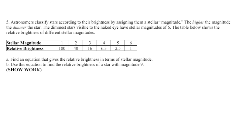 5. Astronomers classify stars according to their brightness by assigning them a stellar "magnitude." The higher the magnitude
the dimmer the star. The dimmest stars visible to the naked eye have stellar magnitudes of 6. The table below shows the
relative brightness of different stellar magnitudes.
Stellar Magnitude
Relative Brightness
2
3
4
5
6
100
40
16 6.3
2.5
1
a. Find an equation that gives the relative brightness in terms of stellar magnitude.
b. Use this equation to find the relative brightness of a star with magnitude 9.
(SHOW WORK)