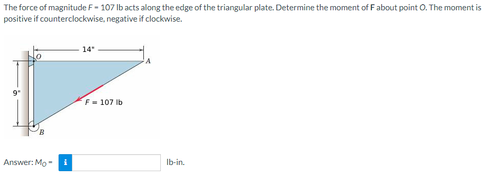 The force of magnitude F = 107 Ib acts along the edge of the triangular plate. Determine the moment of F about point O. The moment is
positive if counterclockwise, negative if clockwise.
14"
9"
F = 107 Ib
Answer: Mo =
i
Ib-in.
