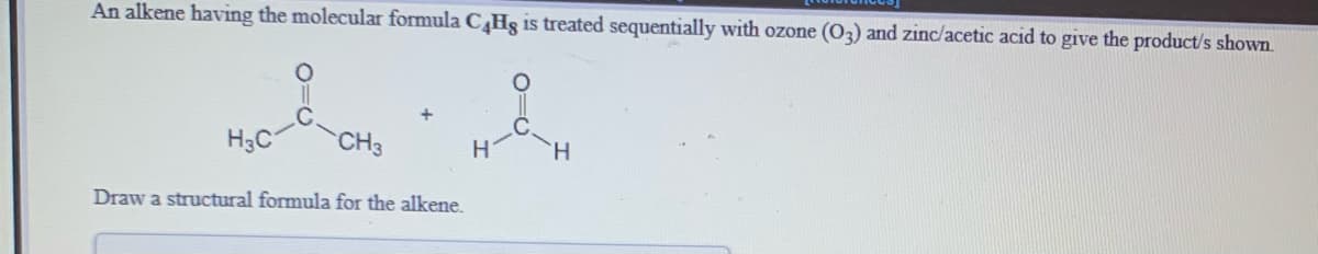 An alkene having the molecular formula CHs is treated sequentially with ozone (03) and zinc/acetic acid to give the product/s shown.
H3C
CH3
H
H.
Draw a structural formula for the alkene.
