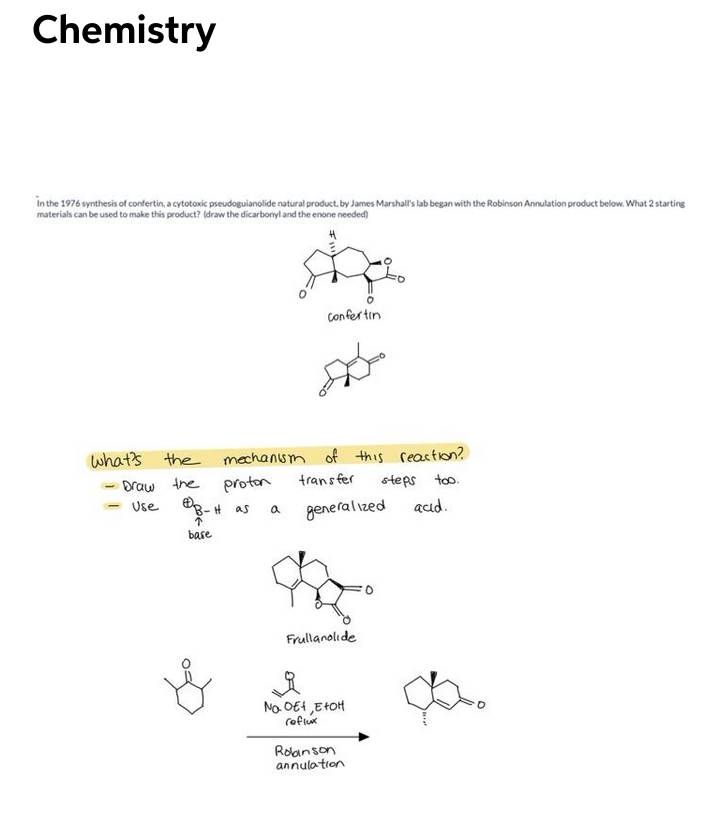 Chemistry
in the 1976 synthesis of confertin, a cytotoxic pseudoguianolide natural product. by James Marshal's lab began with the Robinson Annulation product below. What 2 starting
materials can be used to make this product? (draw the dicarbonyl and the enone needed)
Confer tin
what's the
mechansm of this reaetion?
trans fer
steps too.
Draw the
Use 8-H as
proton
generalized
acıd.
base
Frullanolıde
No. OE4,EHOH
roflux
Rolanson
annulation
