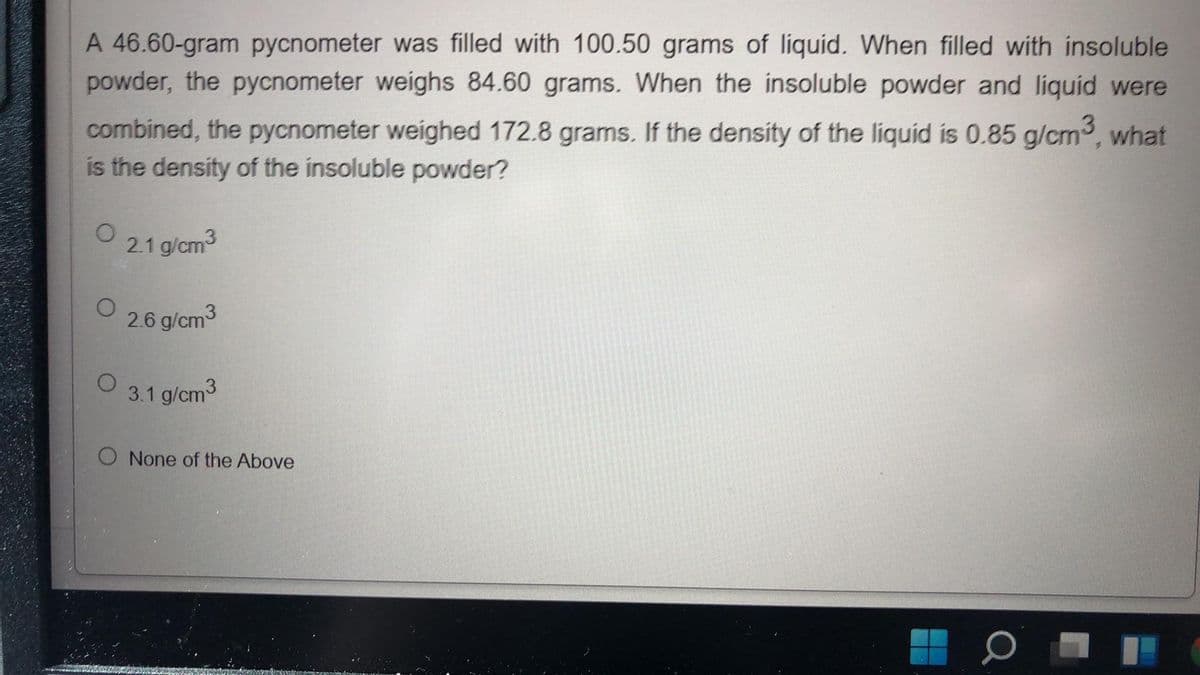 A 46.60-gram pycnometer was filled with 100.50 grams of líquid. When filled with insoluble
powder, the pycnometer weighs 84.60 grams. When the insoluble powder and liquid were
combined, the pycnometer weighed 172.8 grams. If the density of the liquid is 0.85 g/cm, what
is the density of the insoluble powder?
2.1 g/cm3
2.6 g/cm3
3.1 g/cm3
O None of the Above
