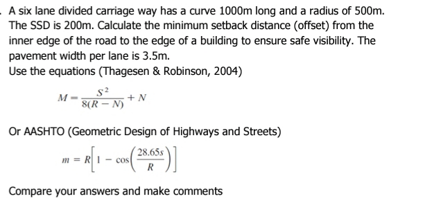 A six lane divided carriage way has a curve 1000m long and a radius of 500m.
The SSD is 200m. Calculate the minimum setback distance (offset) from the
inner edge of the road to the edge of a building to ensure safe visibility. The
pavement width per lane is 3.5m.
Use the equations (Thagesen & Robinson, 2004)
M
8(R – N)
+ N
Or AASHTO (Geometric Design of Highways and Streets)
( 28.65s
- COs
m =
R
Compare your answers and make comments
