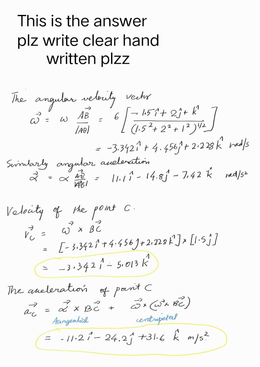 This is the answer
plz write clear hand
written plzz
The angular velocity vector
AB 6
=
w = w
Ta
¯- 1.5₁² + 2ĵ+ k²
(1.52 +2².
(AB)
+1²) 1/²
-3.3421 +4.4561 +2.228 k had/s
Similarly angular aceleration
2
AB
1731
11.11 - 14.81 - 7.42 k rad/5²
= x
Velocity of the point c.
-->
v₁ =
W X BC
X
[-3.3421+4.456+2₁228k² ] × [1.5j]
=
-3.3421-5,013 K²
=
The aneleration of point C
-7
2 x BC +
=
ас
3x (2²+ BC)
centripetal
Aangential
= -11.2 ₁² - 24.21 +31.6 k m/s²