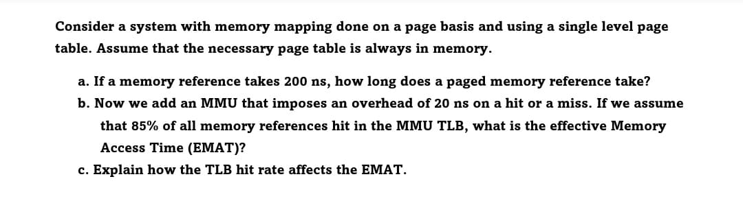 Consider a system with memory mapping done on a page basis and using a single level page
table. Assume that the necessary page table is always in memory.
a. If a memory reference takes 200 ns, how long does a paged memory reference take?
b. Now we add an MMU that imposes an overhead of 20 ns on a hit or a miss. If we assume
that 85% of all memory references hit in the MMU TLB, what is the effective Memory
Access Time (EMAT)?
c. Explain how the TLB hit rate affects the EMAT.