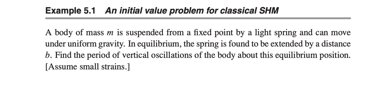 Example 5.1 An initial value problem for classical SHM
A body of mass m is suspended from a fixed point by a light spring and can move
under uniform gravity. In equilibrium, the spring is found to be extended by a distance
b. Find the period of vertical oscillations of the body about this equilibrium position.
[Assume small strains.]