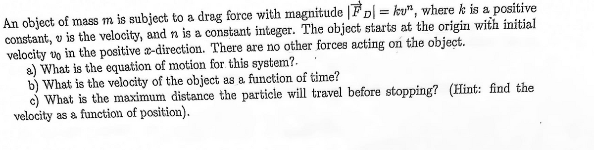 An object of mass m is subject to a drag force with magnitude |D| = kv", where k is a positive
constant, v is the velocity, and n is a constant integer. The object starts at the origin with initial
velocity vo in the positive x-direction. There are no other forces acting on the object.
a) What is the equation of motion for this system?.
b) What is the velocity of the object as a function of time?
c) What is the maximum distance the particle will travel before stopping? (Hint: find the
velocity as a function of position).