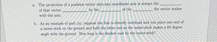 a. The projection of a position vector onto any coordinate axis is always the
of the
by the
of that vector.
with the axis.
the vector makes
b. As an example of part (a), suppose the Sun is directly overhead and you place one end of
a meter-stick on the ground and hold the other end so the meter-stick makes a 60 degree.
angle with the ground. How long is the shadow cast by the meter-stick?