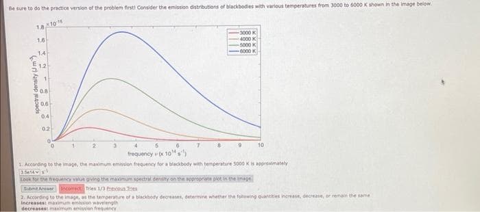 Be sure to do the practice version of the problem first! Consider the emission distributions of blackbodies with various temperatures from 3000 to 6000 K shown in the image below.
x101
1.8
1.6
1.4
spectral density (J m
1.2
1
0.8
0.6
0.4
0.2
0
0
2
6
-3000 K
4000 K
5000 K
-6000 K
10
frequency
x 10
1. According to the image, the maximum emission frequency for a blackbody with temperature 5000 K is approximately
356141
Look for the frequency value giving the maximum spectral density on the appropriate plot in the image.
Submit Anwwer Incorrect Tries 1/3 Previous
2. According to the image, as the temperature of a blackbody decreases, determine whether the following quantities increase, decrease, or remain the same
increasest maximum emission wavelength
decreases: maximum emission frequency