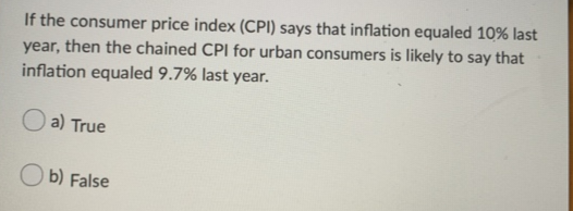 If the consumer price index (CPI) says that inflation equaled 10% last
year, then the chained CPI for urban consumers is likely to say that
inflation equaled 9.7% last year.
a) True
b) False