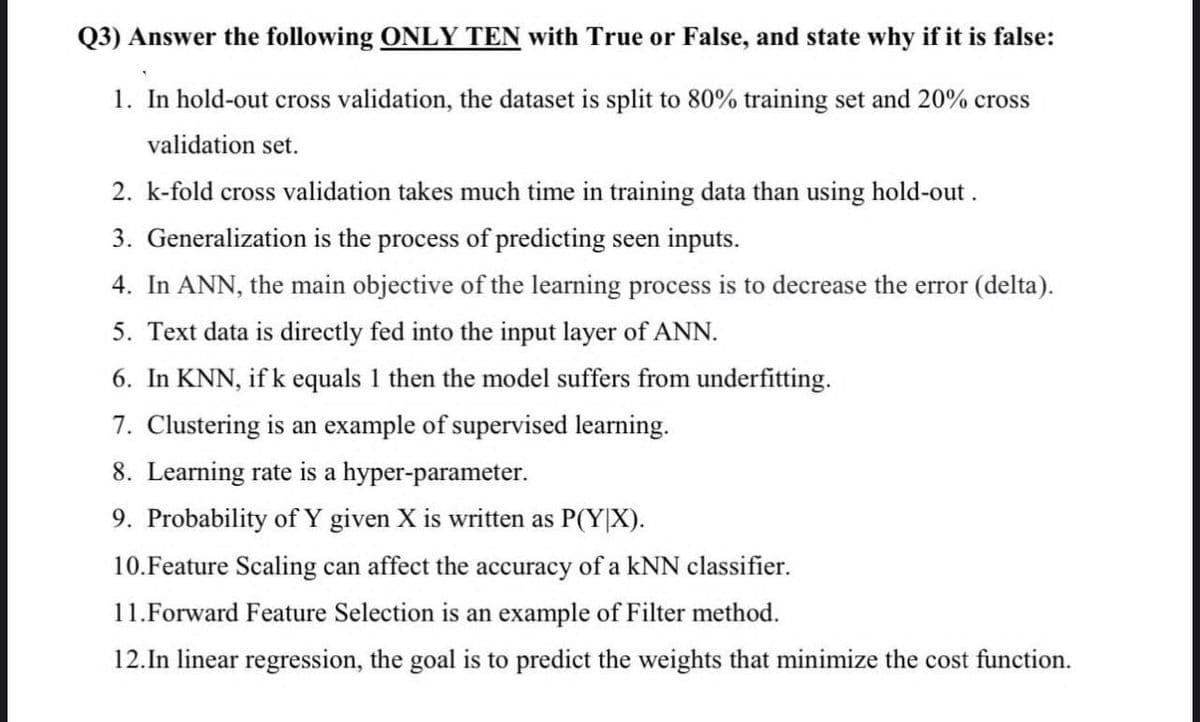 Q3) Answer the following ONLY TEN with True or False, and state why if it is false:
1. In hold-out cross validation, the dataset is split to 80% training set and 20% cross
validation set.
2. k-fold cross validation takes much time in training data than using hold-out.
3. Generalization is the process of predicting seen inputs.
4. In ANN, the main objective of the learning process is to decrease the error (delta).
5. Text data is directly fed into the input layer of ANN.
6. In KNN, if k equals 1 then the model suffers from underfitting.
7. Clustering is an example of supervised learning.
8. Learning rate is a hyper-parameter.
9. Probability of Y given X is written as P(Y|X).
10.Feature Scaling can affect the accuracy of a KNN classifier.
11. Forward Feature Selection is an example of Filter method.
12. In linear regression, the goal is to predict the weights that minimize the cost function.