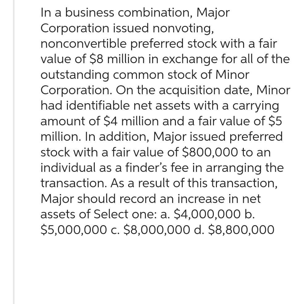 In a business combination, Major
Corporation issued nonvoting,
nonconvertible preferred stock with a fair
value of $8 million in exchange for all of the
outstanding common stock of Minor
Corporation. On the acquisition date, Minor
had identifiable net assets with a carrying
amount of $4 million and a fair value of $5
million. In addition, Major issued preferred
stock with a fair value of $800,000 to an
individual as a finder's fee in arranging the
transaction. As a result of this transaction,
Major should record an increase in net
assets of Select one: a. $4,000,000 b.
$5,000,000 c. $8,000,000 d. $8,800,000