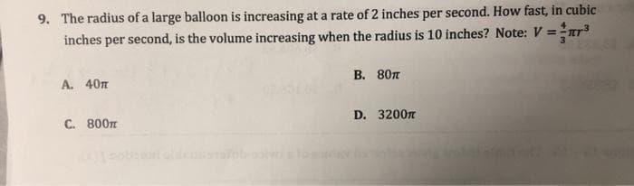 9. The radius of a large balloon is increasing at a rate of 2 inches per second. How fast, in cubic
inches per second, is the volume increasing when the radius is 10 inches? Note: V = ³
A. 40T
C. 800T
B. 80T
D. 3200m