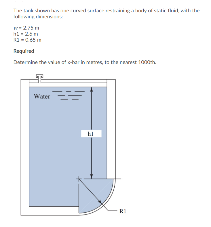 The tank shown has one curved surface restraining a body of static fluid, with the
following dimensions:
w = 2.75 m
h1 = 2.6 m
R1 = 0.65 m
Required
Determine the value of x-bar in metres, to the nearest 1000th.
Water
h1
R1
