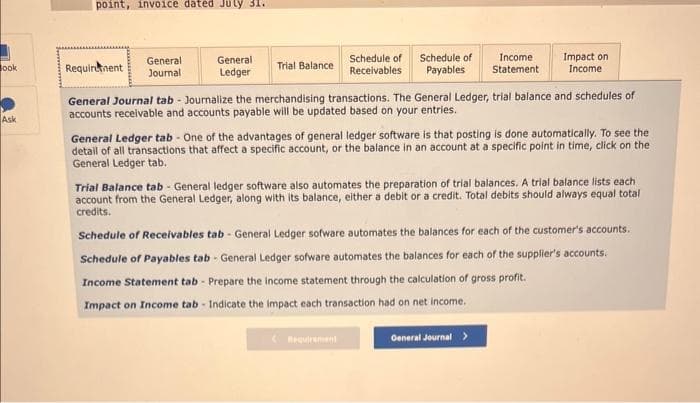 Book
Ask
point, invoice dated July 31.
General
Requirement Journali
General
Ledger
Trial Balance
Schedule of
Receivables
Schedule of
Payables
Requirement
Income.
Statement
General Journal tab - Journalize the merchandising transactions. The General Ledger, trial balance and schedules of
accounts receivable and accounts payable will be updated based on your entries.
Impact on
Income
General Ledger tab - One of the advantages of general ledger software is that posting is done automatically. To see the
detail of all transactions that affect a specific account, or the balance in an account at a specific point in time, click on the
General Ledger tab.
Trial Balance tab - General ledger software also automates the preparation of trial balances. A trial balance lists each
account from the General Ledger, along with its balance, either a debit or a credit. Total debits should always equal total
credits.
Schedule of Receivables tab - General Ledger sofware automates the balances for each of the customer's accounts.
Schedule of Payables tab - General Ledger sofware automates the balances for each of the supplier's accounts.
Income Statement tab - Prepare the income statement through the calculation of gross profit.
Impact on Income tab - Indicate the impact each transaction had on net income.
General Journal >