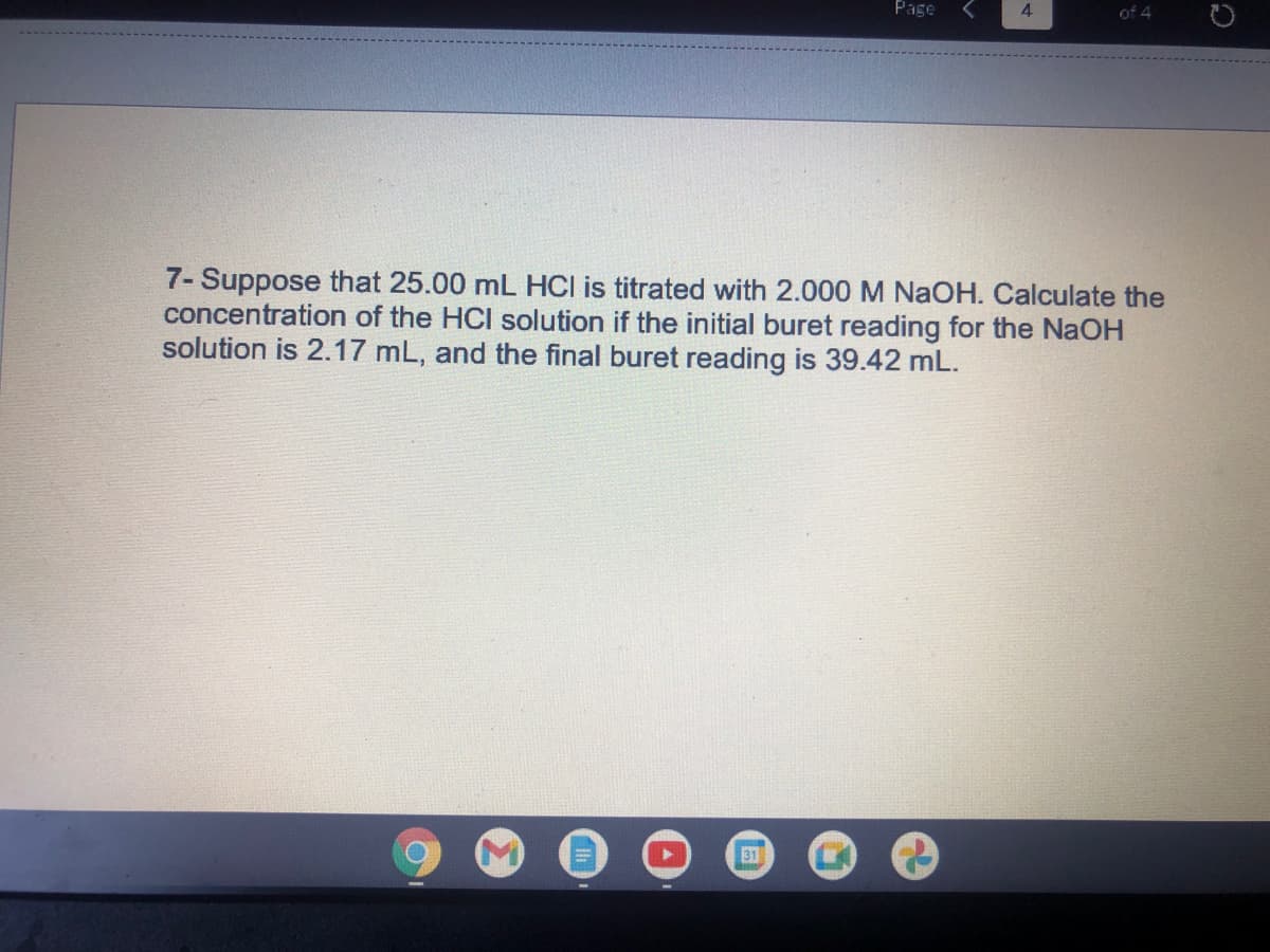 Page
4.
of 4
7- Suppose that 25.00 mL HCl is titrated with 2.000 M NaOH. Calculate the
concentration of the HCI solution if the initial buret reading for the NaOH
solution is 2.17 mL, and the final buret reading is 39.42 mL.
31
