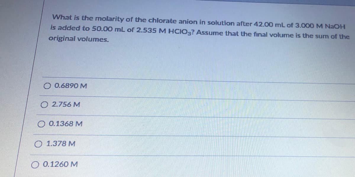 What is the molarity of the chlorate anion in solution after 42.00 mL of 3.000 M NAOH
is added to 50.00 mL of 2.535 M HCIO3? Assume that the final volume is the sum of the
original volumes.
0.6890 M
O 2.756 M
O 0.1368 M
O 1.378 M
O 0.1260 M
