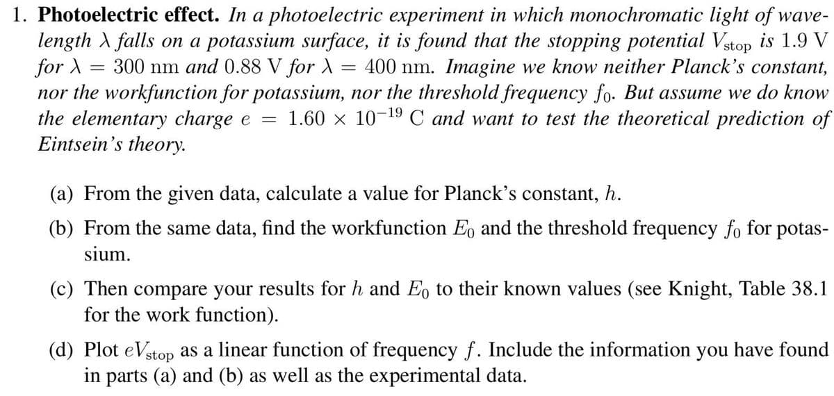 =
1. Photoelectric effect. In a photoelectric experiment in which monochromatic light of wave-
length \ falls on a potassium surface, it is found that the stopping potential Vstop is 1.9 V
for >
300 nm and 0.88 V for \ = 400 nm. Imagine we know neither Planck's constant,
nor the workfunction for potassium, nor the threshold frequency fo. But assume we do know
the elementary charge e 1.60 × 10-19 C and want to test the theoretical prediction of
Eintsein's theory.
=
(a) From the given data, calculate a value for Planck's constant, h.
(b) From the same data, find the workfunction Eo and the threshold frequency fo for potas-
sium.
(c) Then compare your results for h and Eo to their known values (see Knight, Table 38.1
for the work function).
(d) Plot eVstop as a linear function of frequency f. Include the information you have found
in parts (a) and (b) as well as the experimental data.