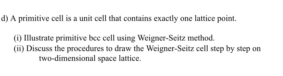 d) A primitive cell is a unit cell that contains exactly one lattice point.
(i) Illustrate primitive bcc cell using Weigner-Seitz method.
(ii) Discuss the procedures to draw the Weigner-Seitz cell step by step on
two-dimensional space lattice.
