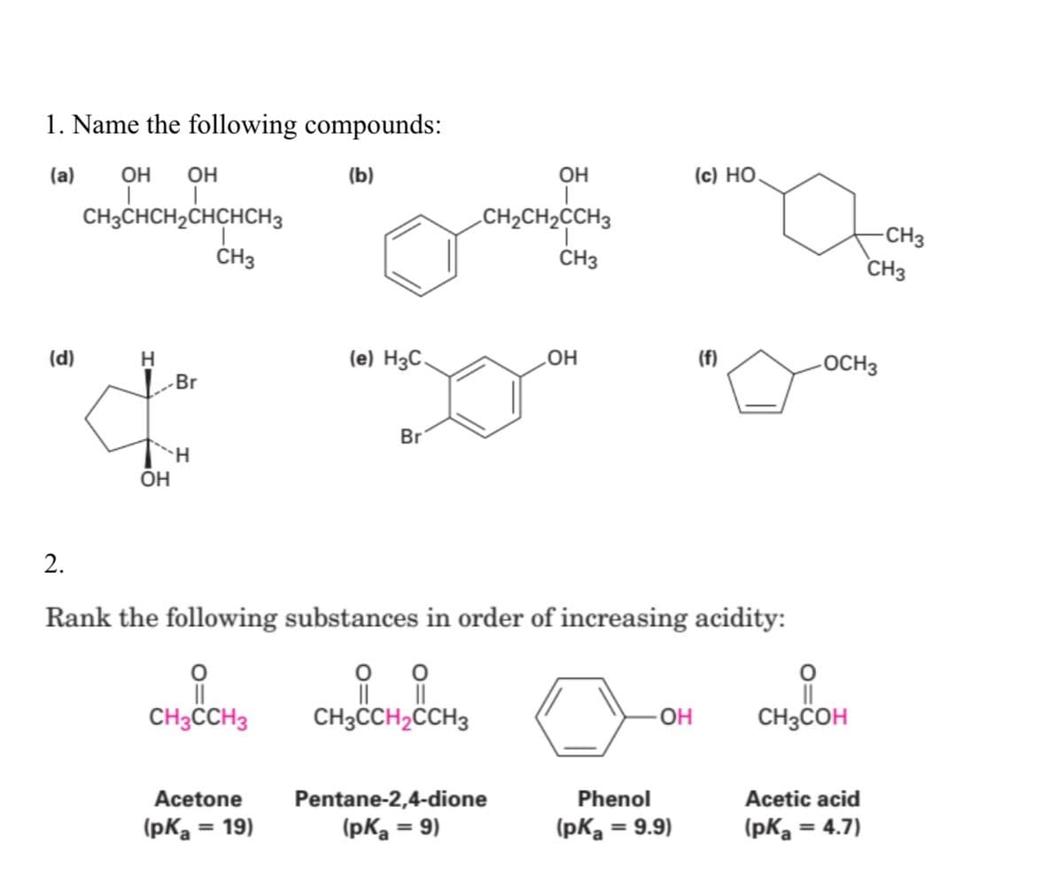 1. Name the following compounds:
(a)
OH
OH
(b)
OH
(c) HỌ.
CH3CHCH,CHCHCH3
ČH3
CH2CH2CCH3
-CH3
CH3
CH3
(d)
H
(e) H3C.
(f)
-OCH3
|Br
Br
OH
2.
Rank the following substances in order of increasing acidity:
CH3CCH3
CH3CCH2CCH3
OH
CH3COH
Acetone
Pentane-2,4-dione
Phenol
Acetic acid
(pKa
= 19)
(pKa = 9)
(pKa = 9.9)
(pKa = 4.7)
%3D
