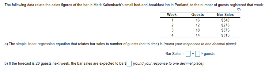 The following data relate the sales figures of the bar in Mark Kaltenbach's small bed-and-breakfast inn in Portland, to the number of guests registered that week:
Week
Bar Sales
$340
Guests
1
16
2
12
$275
3
18
$375
14
$315
a) The simple linear regression equation that relates bar sales to number of guests (not to time) is (round your responses to one decimal place):
Bar Sales =O+0xguests
b) If the forecast is 20 guests next week, the bar sales are expected to be SO (round your response to one decimal place).
