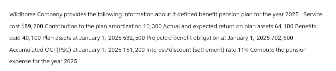 Wildhorse Company provides the following information about it defined benefit pension plan for the year 2025. Service
cost $89, 200 Contribution to the plan amortization 10,300 Actual and expected return on plan assets 64, 100 Benefits
paid 40, 100 Plan assets at January 1, 2025 632, 500 Projected benefit obligation at January 1, 2025 702,600
Accumulated OCI (PSC) at January 1, 2025 151,200 Interest/discount (settlement) rate 11% Compute the pension
expense for the year 2025