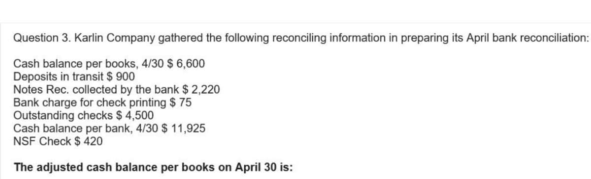 Question 3. Karlin Company gathered the following reconciling information in preparing its April bank reconciliation:
Cash balance per books, 4/30 $ 6,600
Deposits in transit $ 900
Notes Rec. collected by the bank $ 2,220
Bank charge for check printing $ 75
Outstanding checks $4,500
Cash balance per bank, 4/30 $ 11,925
NSF Check $ 420
The adjusted cash balance per books on April 30 is: