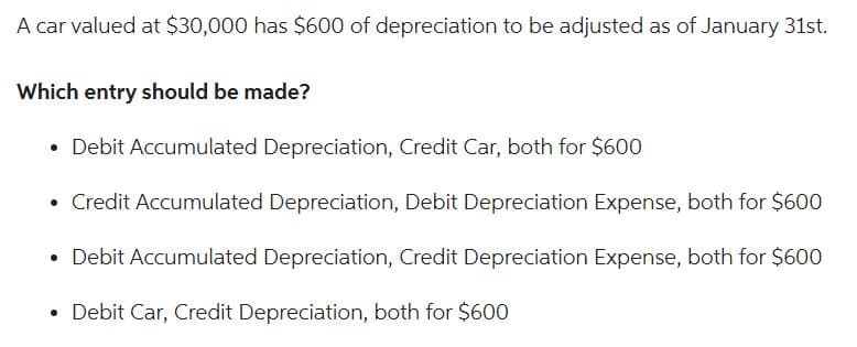 A car valued at $30,000 has $600 of depreciation to be adjusted as of January 31st.
Which entry should be made?
• Debit Accumulated Depreciation, Credit Car, both for $600
• Credit Accumulated Depreciation, Debit Depreciation Expense, both for $600
• Debit Accumulated Depreciation, Credit Depreciation Expense, both for $600
• Debit Car, Credit Depreciation, both for $600