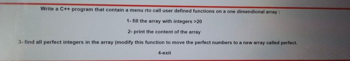 Write a C++ program that contain a menu rto call user defined functions on a one dimendional array :
1- fill the array with integers >20
2- print the content of the array
3- find all perfect integers in the array (modify this function to move the perfect numbers to a new array called perfect.
4-exit
