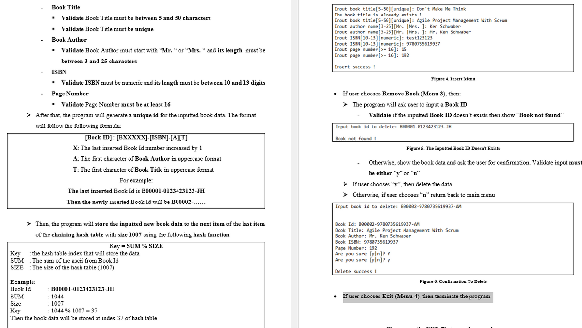 Book Title
Input book title[5-50][unique]: Don't Make Me Think
The book title is already exists !
Input book title[5-50][unique]: Agile Project Management With Scrum
Input author name[3-25][Mr. IMrs. ]: Ken Schwaber
Input author name[3-25][Mr. İMrs. j: Mr. Ken Schwaber
Input ISBN[10-13][numeric]: test123123
Input ISBN[10-13][numeric]: 9780735619937
Input page number[>- 16]: 15
Input page number[>- 16]: 192
• Validate Book Title must be between 5 and 50 characters
• Validate Book Title must be unique
Book Author
• Validate Book Author must start with “Mr. “ or “Mrs. “ and its length must be
between 3 and 25 characters
Insert success !
ISBN
Figure 4. Insert Menu
• Validate ISBN must be numeric and its length must be between 10 and 13 digits
Page Number
If user chooses Remove Book (Menu 3), then:
• Validate Page Number must be at least 16
> The program will ask user to input a Book ID
> After that, the program will generate a unique id for the inputted book data. The format
Validate if the inputted Book ID doesn't exists then show "Book not found"
will follow the following formula:
Input book id to delete: Be0001-0123423123-JH
[Book ID] : [BXXXXX]-[ISBN]-[A][T]
X: The last inserted Book Id number increased by 1
Book not found !
Figure 5. The Inputted Book ID Doesn't Exists
A: The first character of Book Author in uppercase format
Otherwise, show the book data and ask the user for confirmation. Validate input must
T: The first character of Book Title in uppercase format
be either "y" or "n"
For example:
> If user chooses "y", then delete the data
The last inserted Book Id is B00001-0123423123-JH
> Otherwise, if user chooses “n" return back to main menu
Then the newly inserted Book Id will be B00002-..
Input book id to delete: BO0002-9780735619937-AM
> Then, the program will store the inputted new book data to the next item of the last item
Book Id: B00002-9780735619937-AM
Book Title: Agile Project Management With Scrum
Book Author: Mr. Ken Schwaber
Book ISBN: 9780735619937
Page Number: 192
Are you sure [yln]? Y
Are you sure (yln]? y
of the chaining hash table with size 1007 using the following hash function
Key = SUM % SIZE
Key : the hash table index that will store the data
SUM : The sum of the ascii from Book Id
SIZE : The size of the hash table (1007)
Delete success !
Figure 6. Confirmation To Delete
Example:
Book Id
B00001-0123423123-JH
: 1044
: 1007
1044 % 1007 = 37
SUM
If user chooses Exit (Menu 4), then terminate the program
Size
Key
Then the book data will be stored at index 37 of hash table
TVT C
