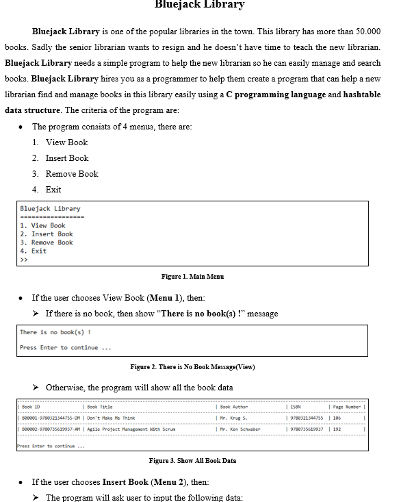 Bluejack Library
Bluejack Library is one of the popular libraries in the town. This library has more than 50.000
books. Sadly the senior librarian wants to resign and he doesn't have time to teach the new librarian.
Bluejack Library needs a simple program to help the new librarian so he can easily manage and search
books. Bluejack Library hires you as a programmer to help them create a program that can help a new
librarian find and manage books in this library easily using a C programming language and hashtable
data structure. The criteria of the program are:
• The program consists of 4 menus, there are:
1. View Book
2. Insert Book
3. Remove Book
4. Exit
Bluejack Library
1. View Book
2. Insert Book
3. Remove Book
4. Exit
>>
Figure 1. Main Menu
• If the user chooses View Book (Menu 1), then:
> If there is no book, then show "There is no book(s) !" message
There is no book(s) !
Press Enter to continue ...
Figure 2. There is No Book Message(View)
> Otherwise, the program will show all the book data
Book I0
I Book Title
| Book Author
I ISSN
| Page Number
bee1-9780321344755-ON | Don't Hake He Think
| Mr. Krug S.
| 9780321344755 | 186
Do0002-9780735619937-A | Agile Profject Ranagonent Mieh Scrun
| Mr. Ken Schwaber
| 9780735619937 | 192
Press Enter to continue
Figure 3. Show All Book Data
If the user chooses Insert Book (Menu 2), then:
> The program will ask user to input the following data:
