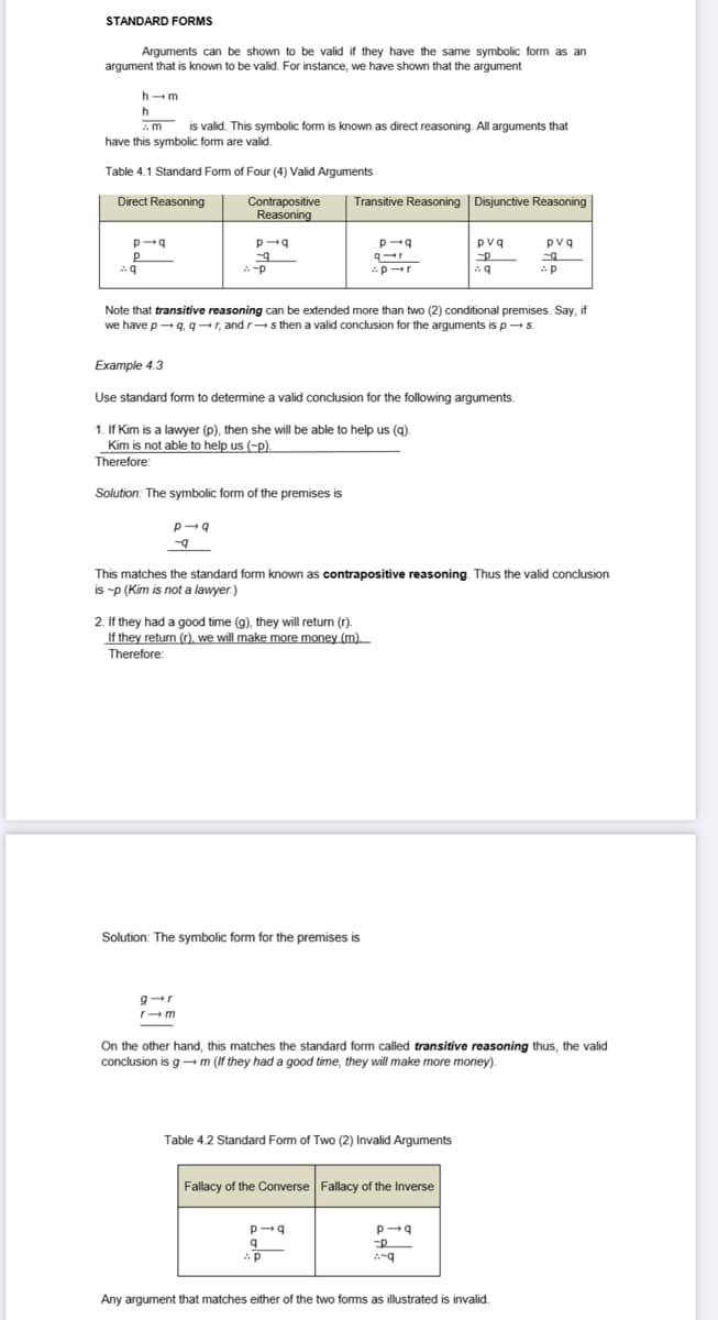 STANDARD FORMS
Arguments can be shown to be valid if they have the same symbolic form as an
argument that is known to be valid. For instance, we have shown that the argument
h-m
h
am
is valid. This symbolic form is known as direct reasoning. All arguments that
have this symbolic form are valid.
Table 4.1 Standard Form of Four (4) Valid Arguments
Direct Reasoning
p-q
P
Aq
Contrapositive
Reasoning
p-q
-9
p-q
-9
-p
Transitive Reasoning Disjunctive Reasoning
g-r
r-m
Note that transitive reasoning can be extended more than two (2) conditional premises. Say, if
we have p→q, q→r, and r→s then a valid conclusion for the arguments is p→s.
Example 4.3
Use standard form to determine a valid conclusion for the following arguments.
1. If Kim is a lawyer (p), then she will be able to help us (q).
Kim is not able to help us (-p).
Therefore:
Solution: The symbolic form of the premises is
If they had a good time (g), they will return (r).
If they return (r), we will make more money (m).
Therefore:
p-q
Solution: The symbolic form for the premises is
q-r
-p-r
This matches the standard form known as contrapositive reasoning. Thus the valid conclusion
is -p (Kim is not a lawyer.)
p-q
q
AP
p
pvq
-P
Aq
Table 4.2 Standard Form of Two (2) Invalid Arguments
On the other hand, this matches the standard form called transitive reasoning thus, the valid
conclusion is gm (If they had a good time, they will make more money).
Fallacy of the Converse Fallacy of the Inverse
pvq
-q
-p
p-q
P
Any argument that matches either of the two forms as illustrated is invalid.