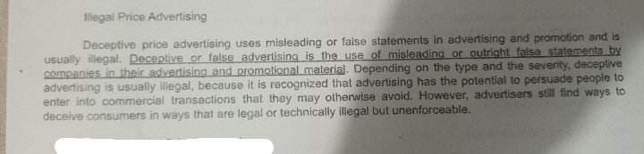 Illegal Price Advertising
Deceptive price advertising uses misleading or false statements in advertising and promotion and is
usually illegal. Deceptive or false advertising is the use of misleading or outright false statements by
companies in their advertising and promotional material. Depending on the type and the severity, deceptive
advertising is usually illegal, because it is recognized that advertising has the potential to persuade people to
enter into commercial transactions that they may otherwise avoid. However, advertisers still find ways to
deceive consumers in ways that are legal or technically illegal but unenforceable.